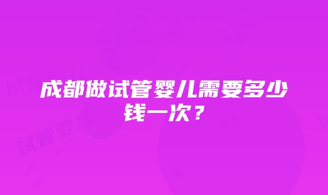 成都做试管婴儿需要多少钱一次？