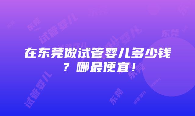 在东莞做试管婴儿多少钱？哪最便宜！