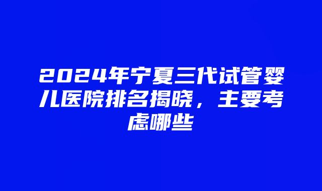 2024年宁夏三代试管婴儿医院排名揭晓，主要考虑哪些