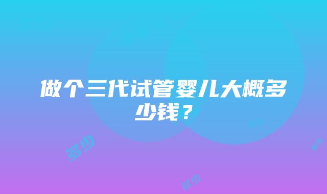 做个三代试管婴儿大概多少钱？