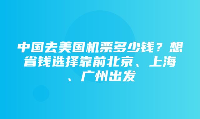 中国去美国机票多少钱？想省钱选择靠前北京、上海、广州出发