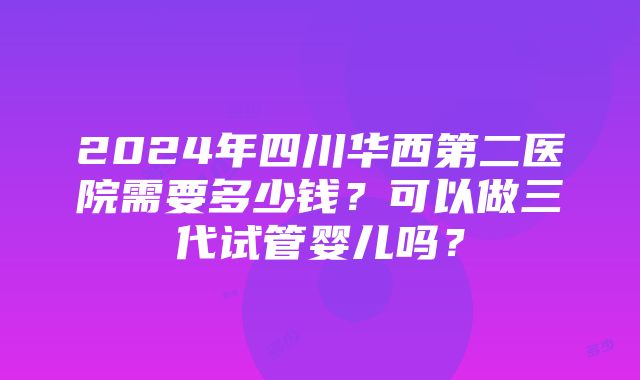 2024年四川华西第二医院需要多少钱？可以做三代试管婴儿吗？