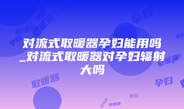 对流式取暖器孕妇能用吗_对流式取暖器对孕妇辐射大吗