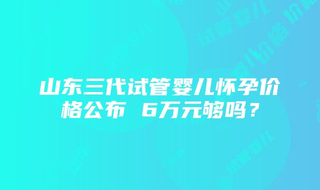 山东三代试管婴儿怀孕价格公布 6万元够吗？