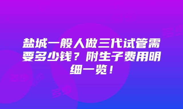 盐城一般人做三代试管需要多少钱？附生子费用明细一览！