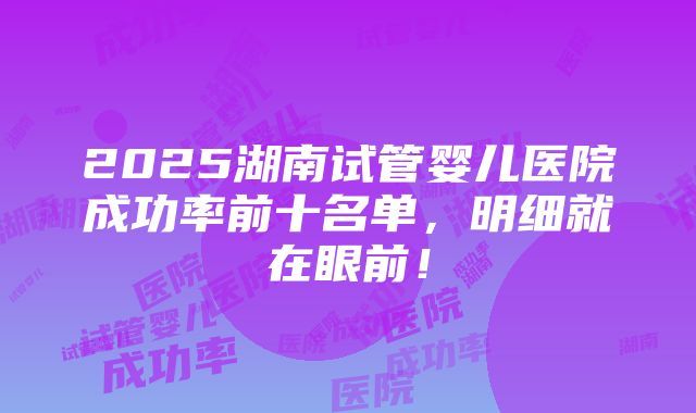 2025湖南试管婴儿医院成功率前十名单，明细就在眼前！