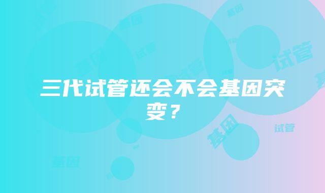 三代试管还会不会基因突变？