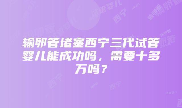 输卵管堵塞西宁三代试管婴儿能成功吗，需要十多万吗？