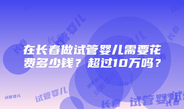 在长春做试管婴儿需要花费多少钱？超过10万吗？