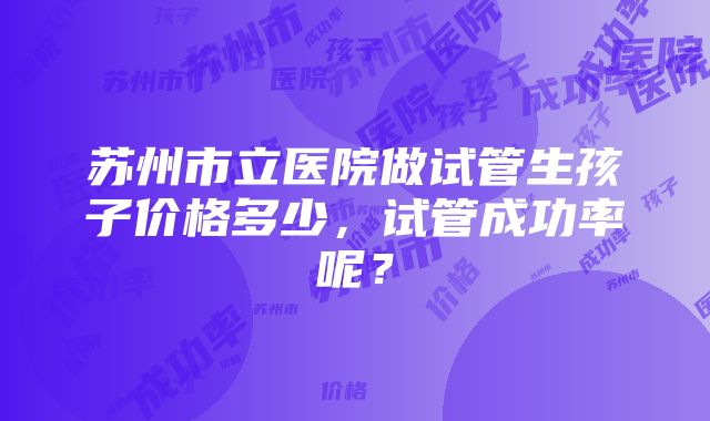 苏州市立医院做试管生孩子价格多少，试管成功率呢？