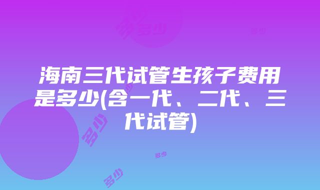 海南三代试管生孩子费用是多少(含一代、二代、三代试管)