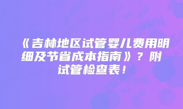 《吉林地区试管婴儿费用明细及节省成本指南》？附试管检查表！