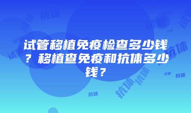 试管移植免疫检查多少钱？移植查免疫和抗体多少钱？