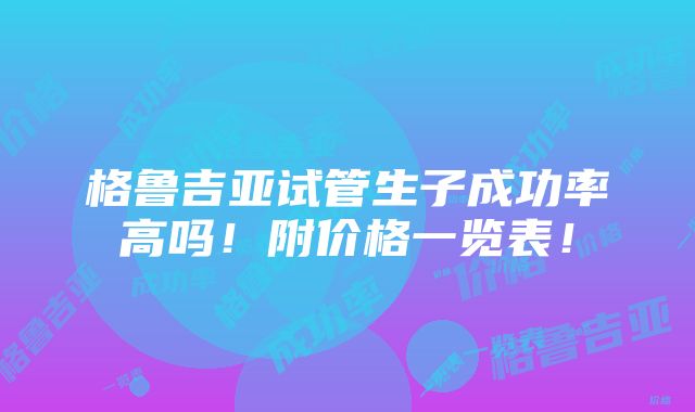 格鲁吉亚试管生子成功率高吗！附价格一览表！