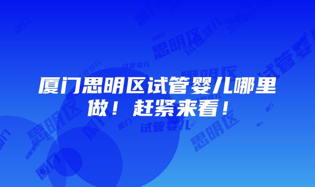 厦门思明区试管婴儿哪里做！赶紧来看！