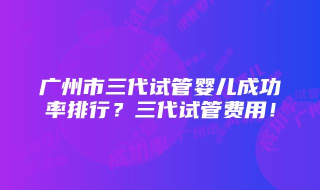 广州市三代试管婴儿成功率排行？三代试管费用！