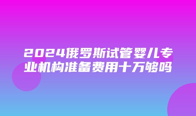 2024俄罗斯试管婴儿专业机构准备费用十万够吗