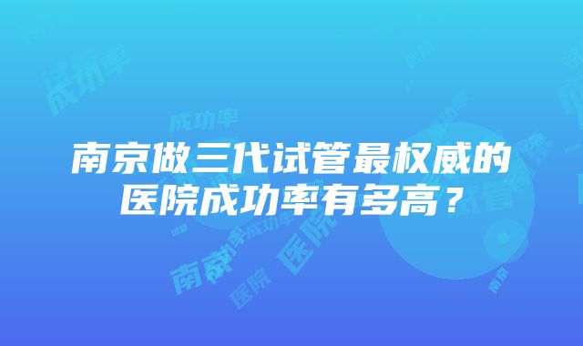 南京做三代试管最权威的医院成功率有多高？