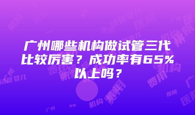 广州哪些机构做试管三代比较厉害？成功率有65%以上吗？