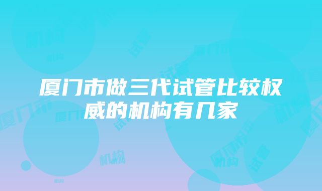 厦门市做三代试管比较权威的机构有几家