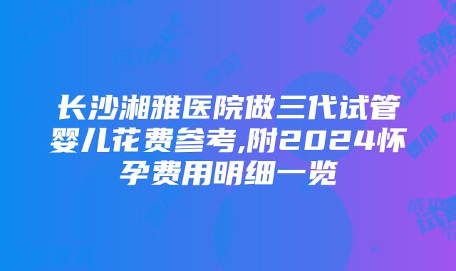 长沙湘雅医院做三代试管婴儿花费参考,附2024怀孕费用明细一览