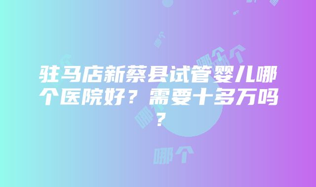 驻马店新蔡县试管婴儿哪个医院好？需要十多万吗？