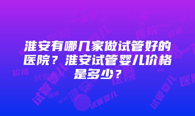 淮安有哪几家做试管好的医院？淮安试管婴儿价格是多少？