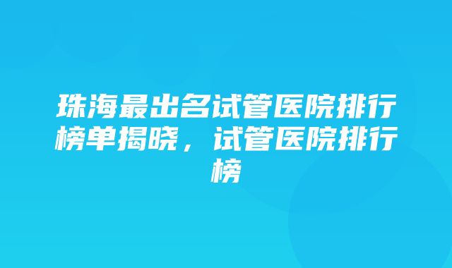 珠海最出名试管医院排行榜单揭晓，试管医院排行榜