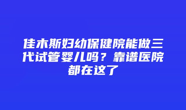 佳木斯妇幼保健院能做三代试管婴儿吗？靠谱医院都在这了