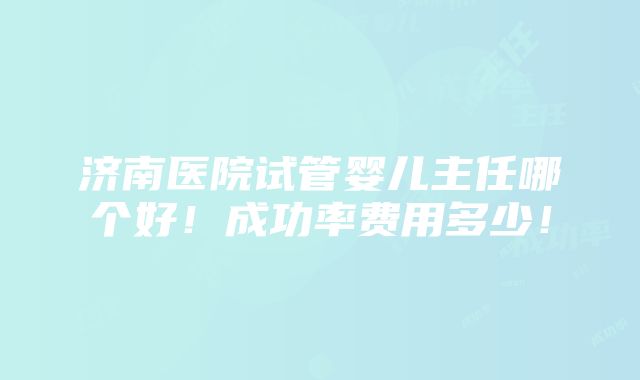 济南医院试管婴儿主任哪个好！成功率费用多少！