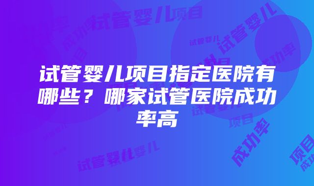 试管婴儿项目指定医院有哪些？哪家试管医院成功率高