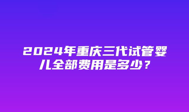 2024年重庆三代试管婴儿全部费用是多少？