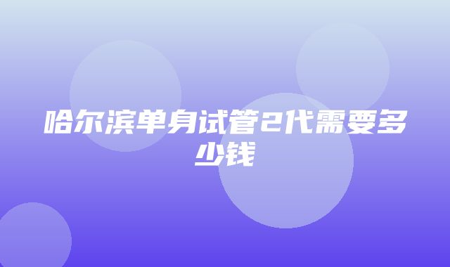 哈尔滨单身试管2代需要多少钱