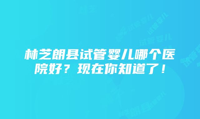 林芝朗县试管婴儿哪个医院好？现在你知道了！