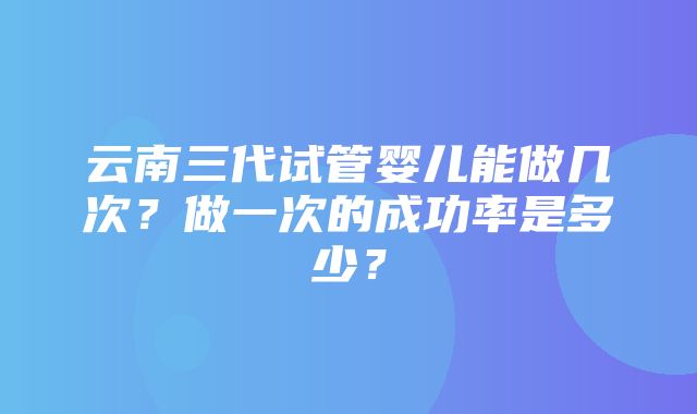 云南三代试管婴儿能做几次？做一次的成功率是多少？