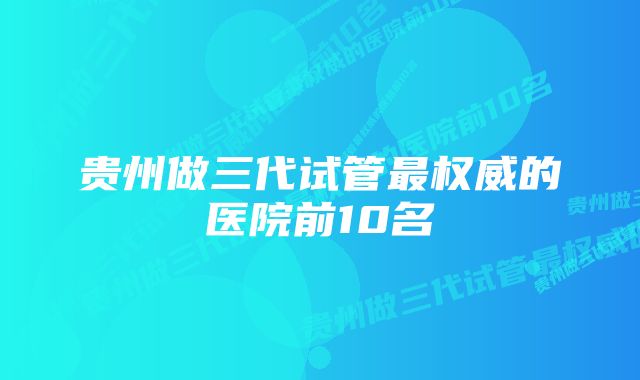 贵州做三代试管最权威的医院前10名