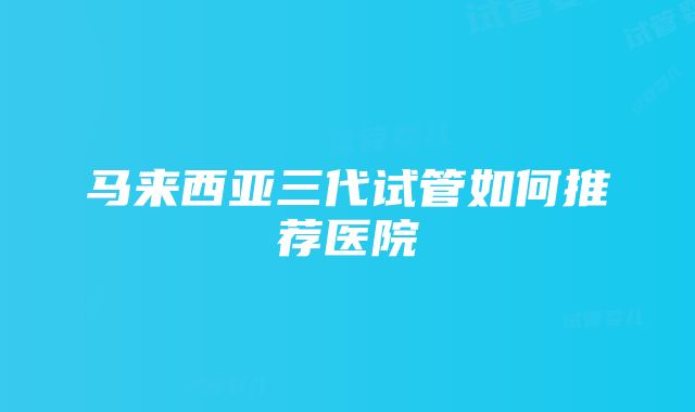 马来西亚三代试管如何推荐医院