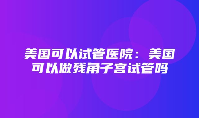 美国可以试管医院：美国可以做残角子宫试管吗