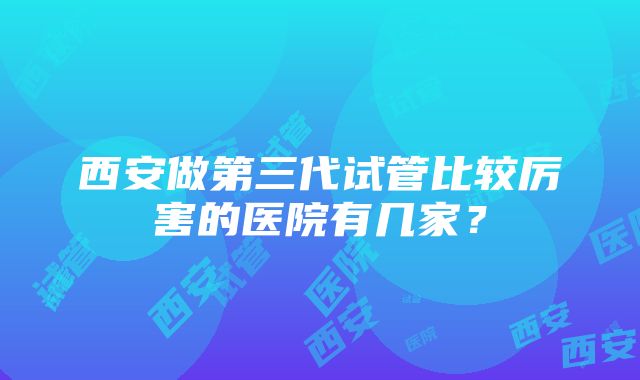 西安做第三代试管比较厉害的医院有几家？