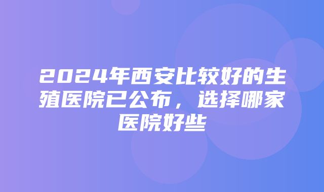 2024年西安比较好的生殖医院已公布，选择哪家医院好些