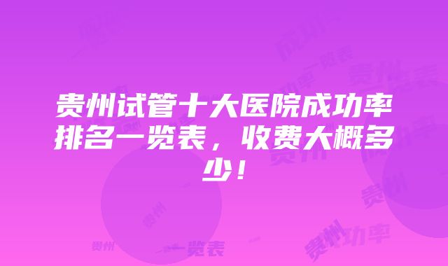 贵州试管十大医院成功率排名一览表，收费大概多少！