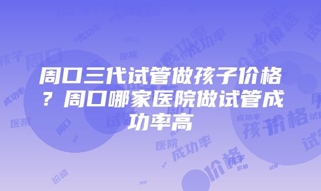 周口三代试管做孩子价格？周口哪家医院做试管成功率高