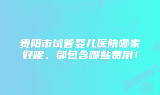 贵阳市试管婴儿医院哪家好呢，都包含哪些费用！