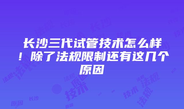 长沙三代试管技术怎么样！除了法规限制还有这几个原因