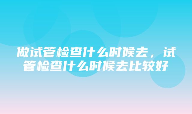 做试管检查什么时候去，试管检查什么时候去比较好