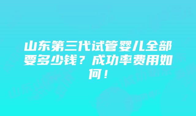 山东第三代试管婴儿全部要多少钱？成功率费用如何！