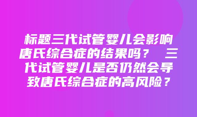 标题三代试管婴儿会影响唐氏综合症的结果吗？ 三代试管婴儿是否仍然会导致唐氏综合症的高风险？