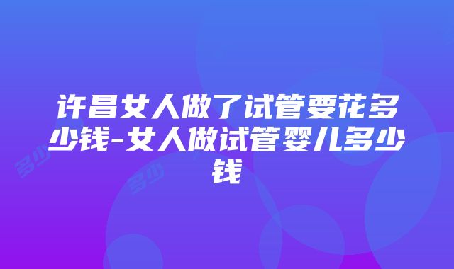 许昌女人做了试管要花多少钱-女人做试管婴儿多少钱