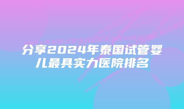 分享2024年泰国试管婴儿最具实力医院排名