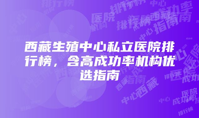 西藏生殖中心私立医院排行榜，含高成功率机构优选指南